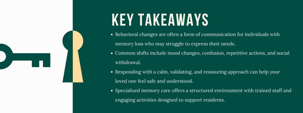 infographic that says 'Key Takeaways
Behavioral changes are often a form of communication for individuals with memory loss who may struggle to express their needs.
Common shifts include mood changes, confusion, repetitive actions, and social withdrawal.
Responding with a calm, validating, and reassuring approach can help your loved one feel safe and understood.
Specialized memory care offers a structured environment with trained staff and engaging activities designed to support residents.'