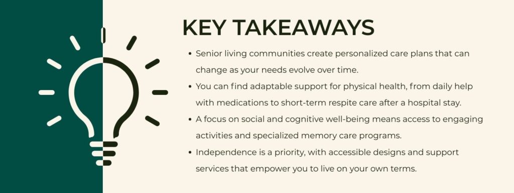 infographic that says 'Key Takeaways
Senior living communities create personalized care plans that can change as your needs evolve over time.
You can find adaptable support for physical health, from daily help with medications to short-term respite care after a hospital stay.
A focus on social and cognitive well-being means access to engaging activities and specialized memory care programs.
Independence is a priority, with accessible designs and support services that empower you to live on your own terms.'