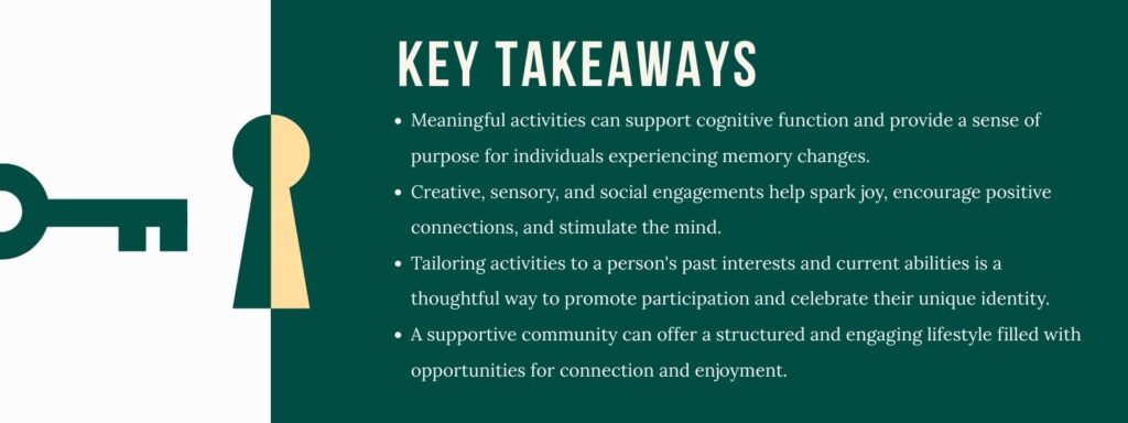 An infographic titled "Key Takeaways" with 4 bullet points. 1. Meaningful activities can support cognitive function and provide a sense of purpose for individuals experiencing memory changes. 2. Creative, sensory, and social engagements help spark joy, encourage positive connections, and stimulate the mind. 3. Tailoring activities to a person's past interests and current abilities is a thoughtful way to promote participation and celebrate their unique identity. 4. A supportive community can offer a structured and engaging lifestyle filled with opportunities for connection and enjoyment.